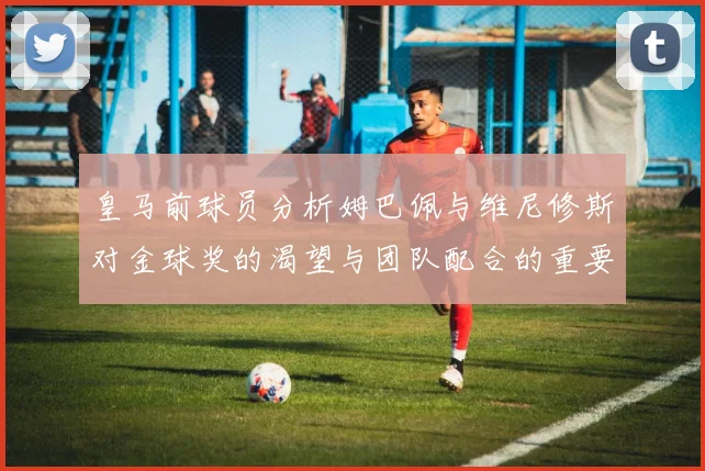 皇马前球员分析姆巴佩与维尼修斯对金球奖的渴望与团队配合的重要性