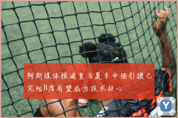 阿斯媒体报道皇马夏季中场引援已完结B席有望成为技术核心