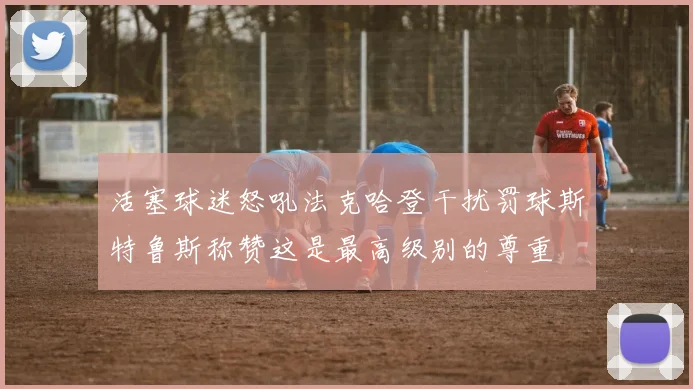 活塞球迷怒吼法克哈登干扰罚球斯特鲁斯称赞这是最高级别的尊重