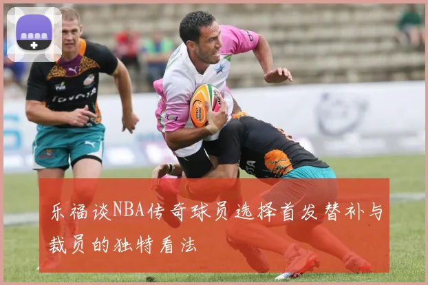 乐福谈NBA传奇球员选择首发替补与裁员的独特看法