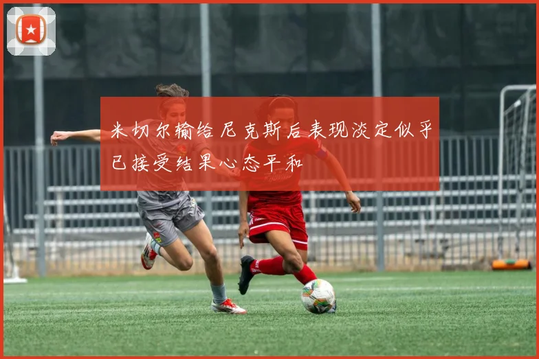 米切尔输给尼克斯后表现淡定似乎已接受结果心态平和