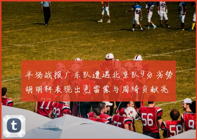 半场战报广东队遭遇北京队9分劣势胡明轩表现出色雷蒙与周琦贡献亮眼数据