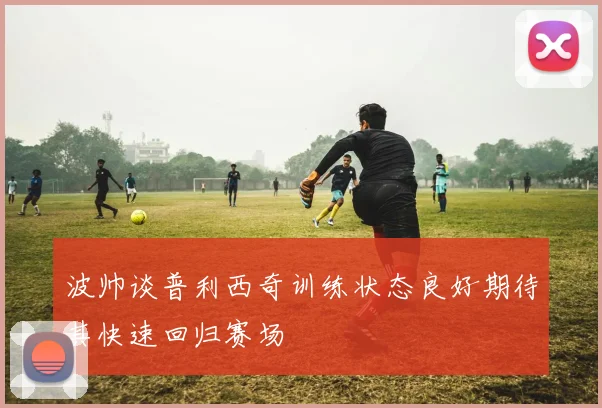 波帅谈普利西奇训练状态良好期待其快速回归赛场