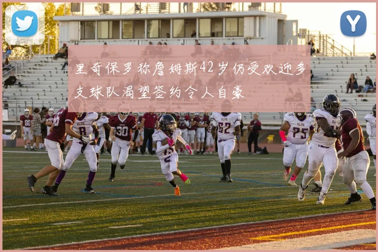里奇保罗称詹姆斯42岁仍受欢迎多支球队渴望签约令人自豪