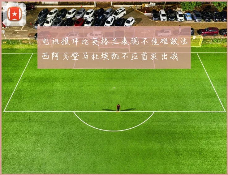 电讯报评论英格兰表现不佳难敌法西阿戈登马杜埃凯不应首发出战