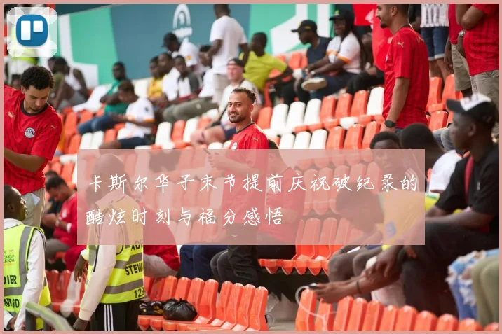 卡斯尔华子末节提前庆祝破纪录的酷炫时刻与福分感悟