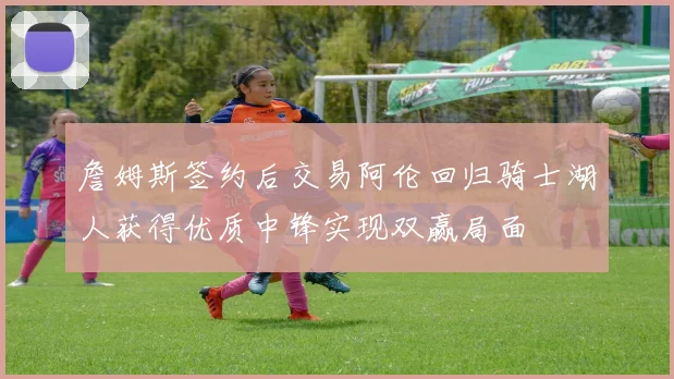 詹姆斯签约后交易阿伦回归骑士湖人获得优质中锋实现双赢局面