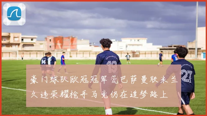 豪门球队欧冠冠军荒巴萨曼联米兰久违荣耀枪手马竞仍在追梦路上