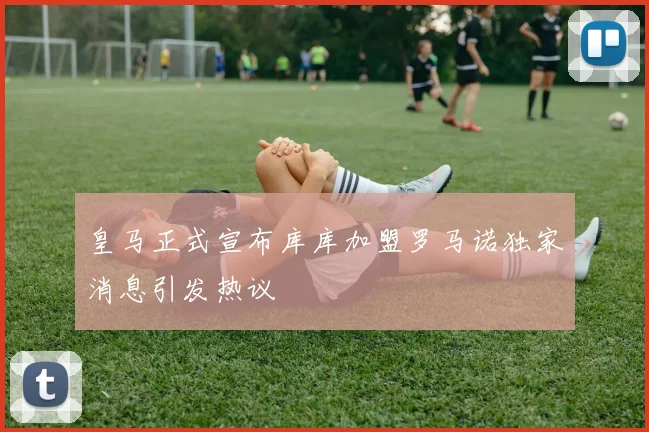 皇马正式宣布库库加盟罗马诺独家消息引发热议